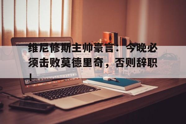 维尼修斯主帅豪言：今晚必须击败莫德里奇，否则辞职！